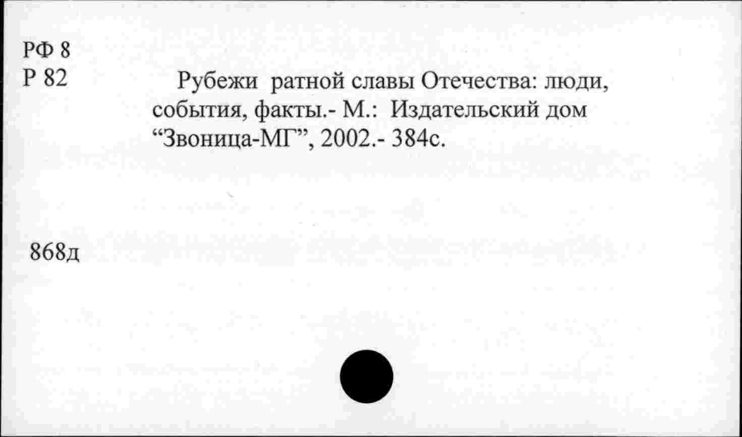 ﻿РФ 8
Р 82	Рубежи ратной славы Отечества: люди,
события, факты,- М.: Издательский дом “Звоница-МГ”, 2002,- 384с.
868д